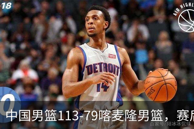 中国男篮113-79喀麦隆男篮，赛后球员表现打分：3人满分4人优秀3人及格