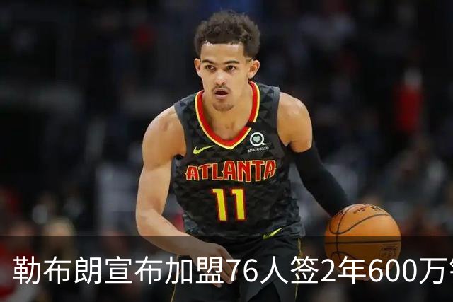 勒布朗宣布加盟76人签2年600万镑合同：原以为最后一战，坦言“还能给更多”