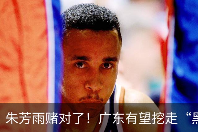朱芳雨赌对了！广东有望挖走“黑硬”中锋，曾轰24+10+7打服杜锋